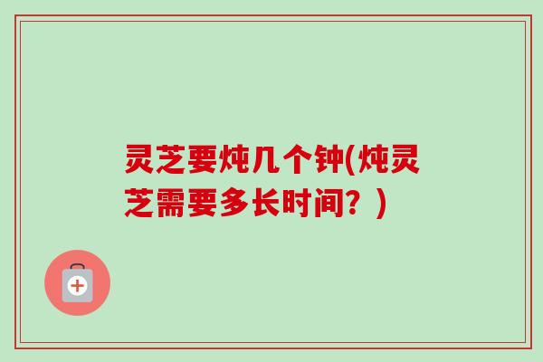 灵芝要炖几个钟(炖灵芝需要多长时间？)