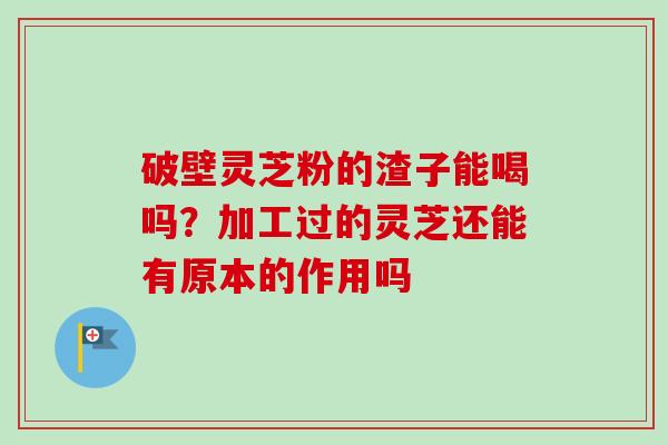 破壁灵芝粉的渣子能喝吗？加工过的灵芝还能有原本的作用吗
