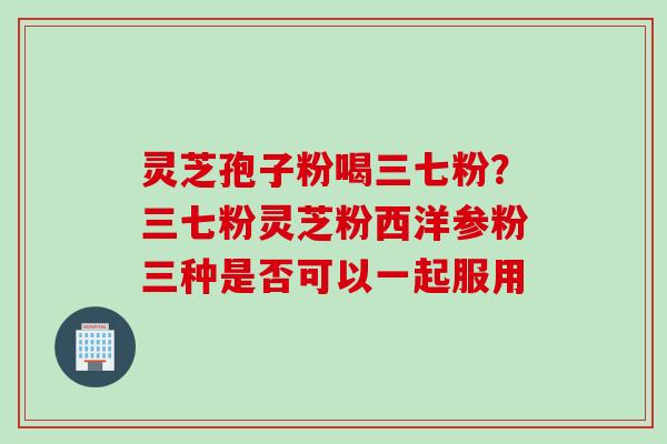 灵芝孢子粉喝三七粉？三七粉灵芝粉西洋参粉三种是否可以一起服用