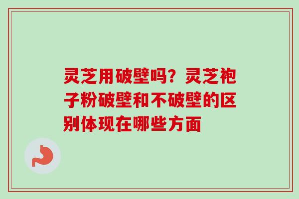 灵芝用破壁吗？灵芝袍子粉破壁和不破壁的区别体现在哪些方面