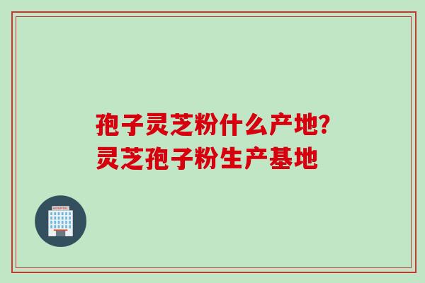 孢子灵芝粉什么产地？灵芝孢子粉生产基地