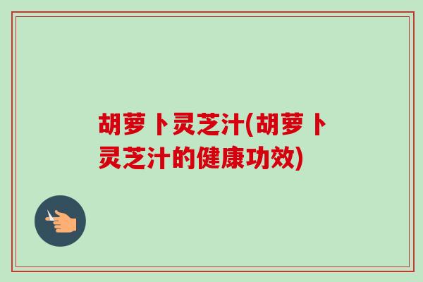 胡萝卜灵芝汁(胡萝卜灵芝汁的健康功效)