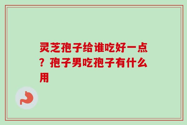 灵芝孢子给谁吃好一点？孢子男吃孢子有什么用