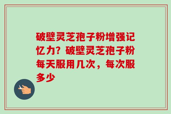 破壁灵芝孢子粉增强记忆力？破壁灵芝孢子粉每天服用几次，每次服多少