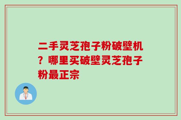 二手灵芝孢子粉破壁机？哪里买破壁灵芝孢子粉最正宗