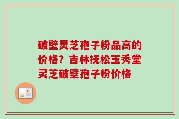 破壁灵芝孢子粉品高的价格？吉林抚松玉秀堂灵芝破壁孢子粉价格