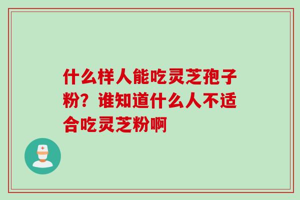 什么样人能吃灵芝孢子粉?谁知道什么人不适合吃灵芝粉啊 什么样人能吃灵芝孢子粉?谁知道什么人不适合吃灵芝粉啊