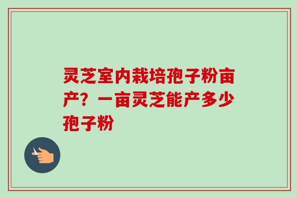 灵芝室内栽培孢子粉亩产？一亩灵芝能产多少孢子粉