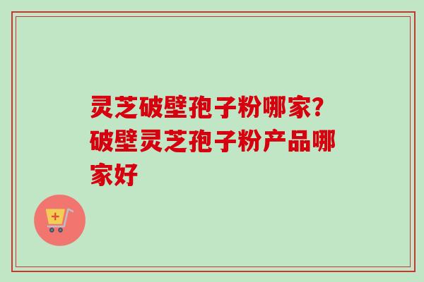 灵芝破壁孢子粉哪家？破壁灵芝孢子粉产品哪家好