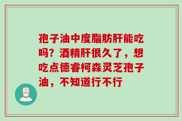 孢子油中度脂肪肝能吃吗？酒精肝很久了，想吃点德睿柯森灵芝孢子油，不知道行不行