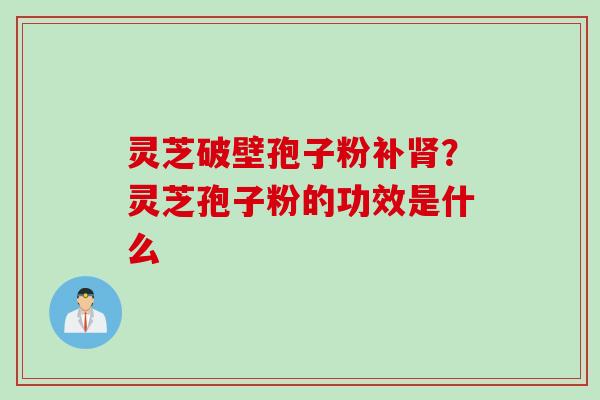 灵芝破壁孢子粉补?灵芝孢子粉的功效是什么 灵芝破壁孢子粉补?灵芝孢子粉的功效是什么
