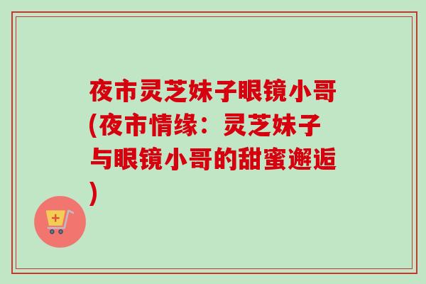 夜市灵芝妹子眼镜小哥(夜市情缘：灵芝妹子与眼镜小哥的甜蜜邂逅)