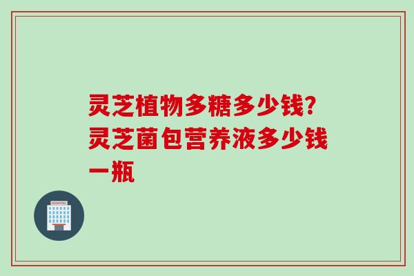 灵芝植物多糖多少钱？灵芝菌包营养液多少钱一瓶
