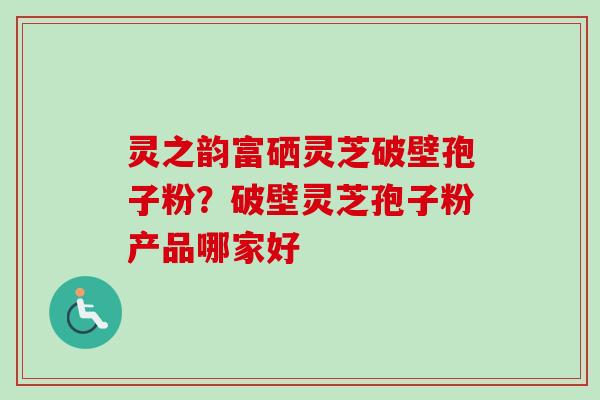 灵之韵富硒灵芝破壁孢子粉?破壁灵芝孢子粉产品哪家好 灵之韵富硒灵芝破壁孢子粉?破壁灵芝孢子粉产品哪家好