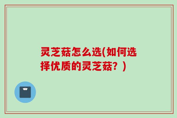 灵芝菇怎么选(如何选择优质的灵芝菇？)