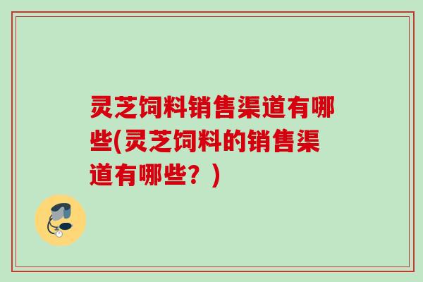 灵芝饲料销售渠道有哪些(灵芝饲料的销售渠道有哪些？)