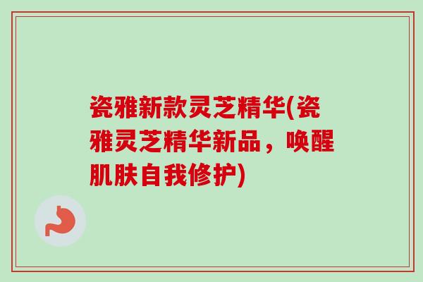 瓷雅新款灵芝精华(瓷雅灵芝精华新品，唤醒肌肤自我修护)