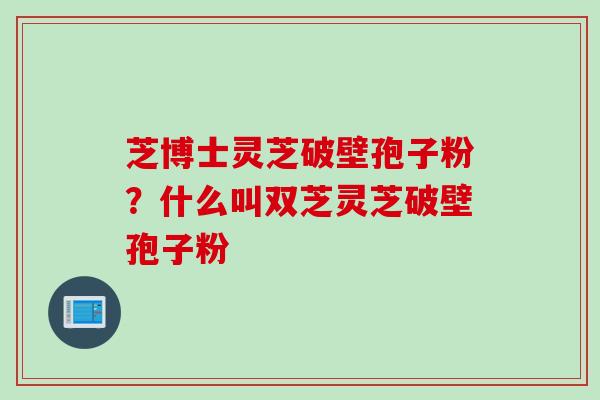芝博士灵芝破壁孢子粉？什么叫双芝灵芝破壁孢子粉