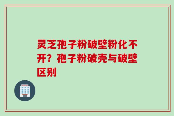 灵芝孢子粉破壁粉化不开？孢子粉破壳与破壁区别