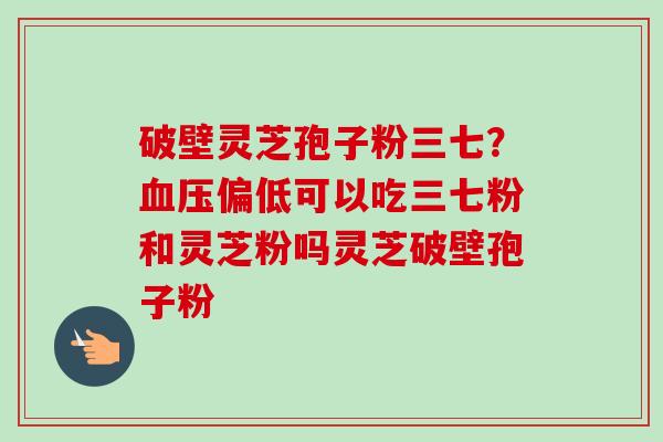 破壁灵芝孢子粉三七？血压偏低可以吃三七粉和灵芝粉吗灵芝破壁孢子粉