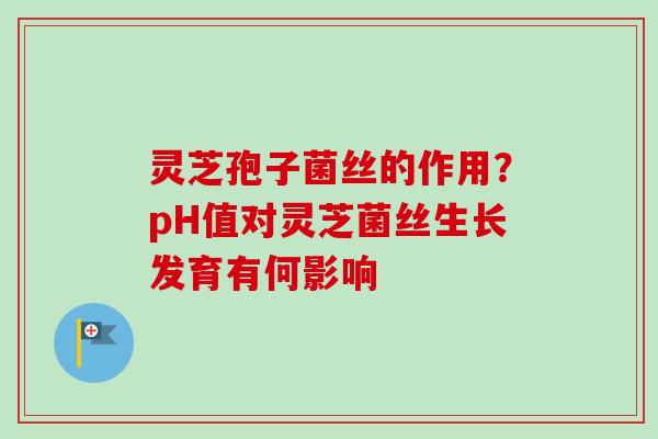 灵芝孢子菌丝的作用？pH值对灵芝菌丝生长发育有何影响