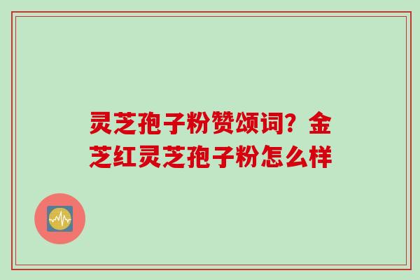灵芝孢子粉赞颂词？金芝红灵芝孢子粉怎么样