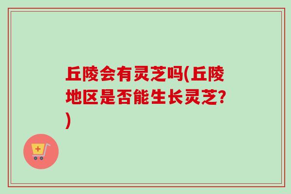 丘陵会有灵芝吗(丘陵地区是否能生长灵芝？)
