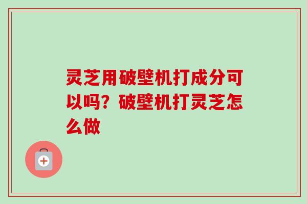 灵芝用破壁机打成分可以吗？破壁机打灵芝怎么做