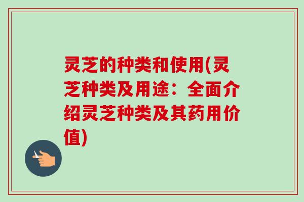 灵芝的种类和使用(灵芝种类及用途：全面介绍灵芝种类及其药用价值)