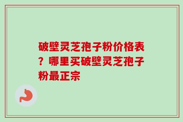 破壁灵芝孢子粉价格表？哪里买破壁灵芝孢子粉正宗