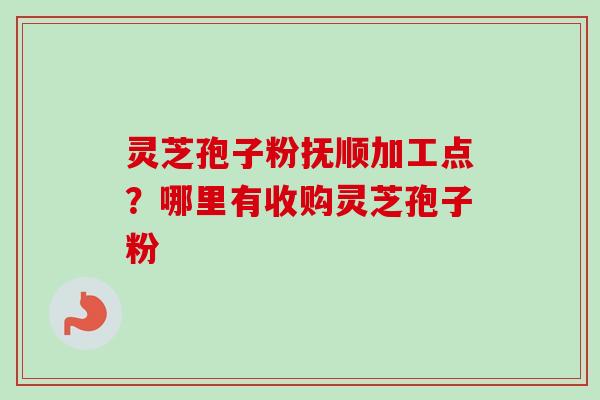 灵芝孢子粉抚顺加工点？哪里有收购灵芝孢子粉
