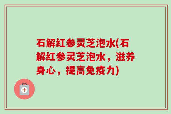 石解红参灵芝泡水(石解红参灵芝泡水,滋养身心,提高免疫力) 石解红参灵芝泡水(石解红参灵芝泡水,滋养身心,提高免疫力)