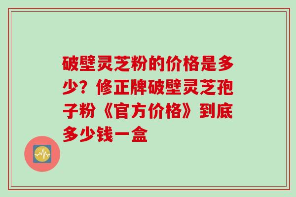 破壁灵芝粉的价格是多少?修正牌破壁灵芝孢子粉《官方价格》到底多少钱一盒 破壁灵芝粉的价格是多少?修正牌破壁灵芝孢子粉《官方价格》到底多少钱一盒