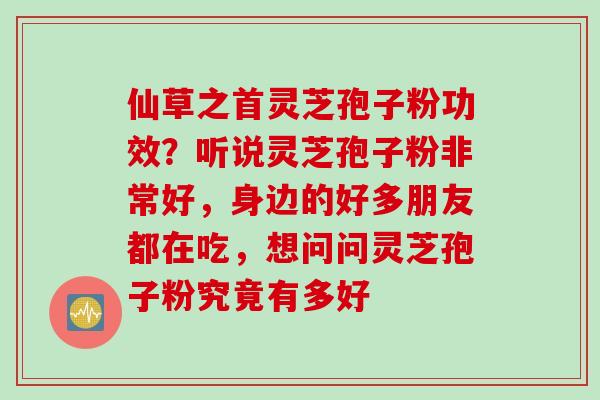 仙草之首灵芝孢子粉功效？听说灵芝孢子粉非常好，身边的好多朋友都在吃，想问问灵芝孢子粉究竟有多好