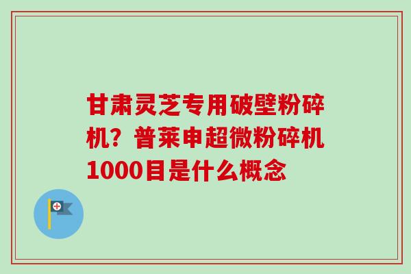 甘肃灵芝专用破壁粉碎机？普莱申超微粉碎机1000目是什么概念