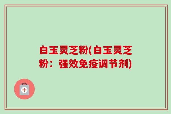 白玉灵芝粉(白玉灵芝粉：强效免疫调节剂)