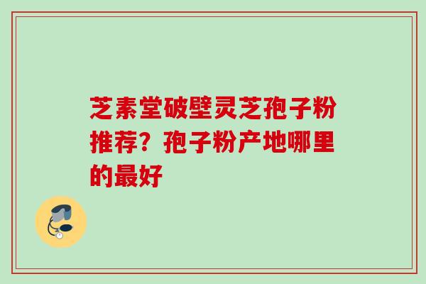 芝素堂破壁灵芝孢子粉推荐?孢子粉产地哪里的好 芝素堂破壁灵芝孢子粉推荐?孢子粉产地哪里的好