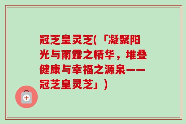 冠芝皇灵芝(「凝聚阳光与雨露之精华，堆叠健康与幸福之源泉——冠芝皇灵芝」)