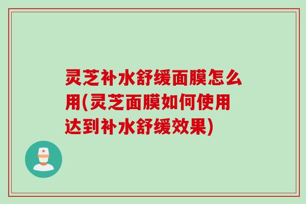 灵芝补水舒缓面膜怎么用(灵芝面膜如何使用达到补水舒缓效果)