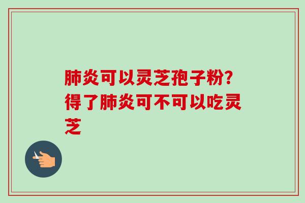 肺炎可以灵芝孢子粉？得了肺炎可不可以吃灵芝