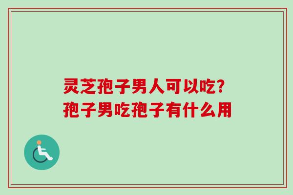 灵芝孢子男人可以吃？孢子男吃孢子有什么用