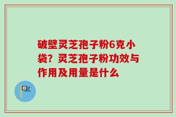 破壁灵芝孢子粉6克小袋？灵芝孢子粉功效与作用及用量是什么