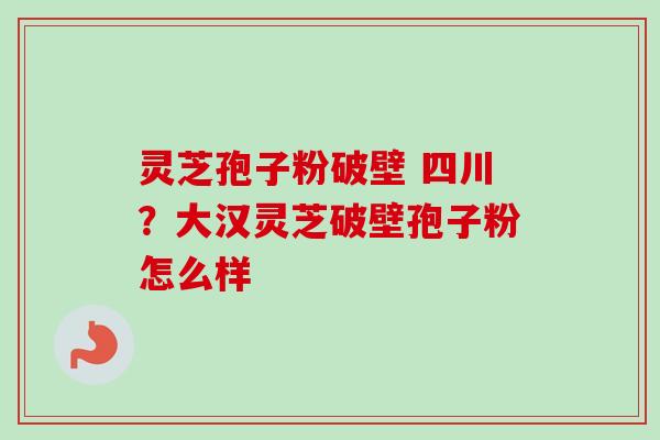 灵芝孢子粉破壁 四川？大汉灵芝破壁孢子粉怎么样