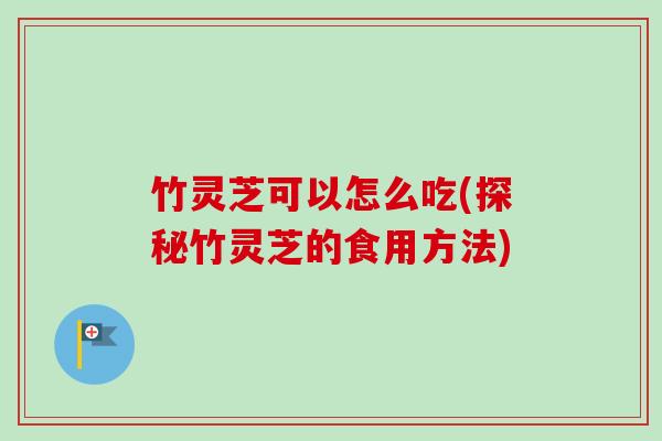 竹灵芝可以怎么吃(探秘竹灵芝的食用方法)