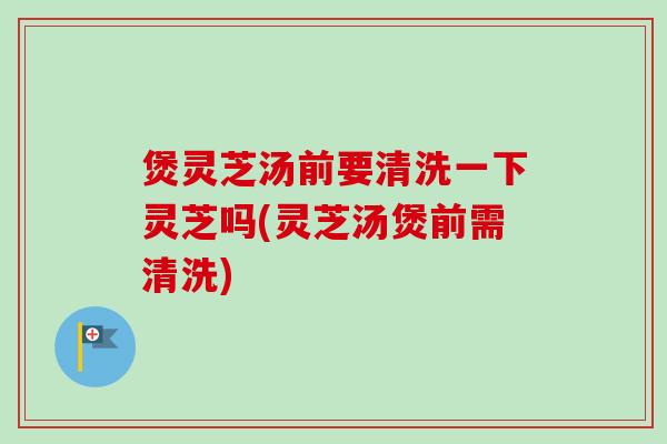 煲灵芝汤前要清洗一下灵芝吗(灵芝汤煲前需清洗)