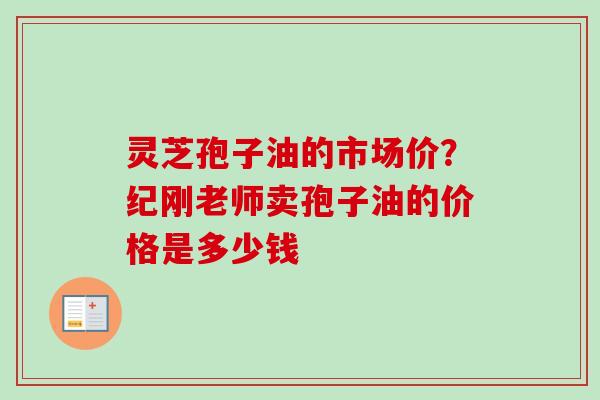 灵芝孢子油的市场价？纪刚老师卖孢子油的价格是多少钱