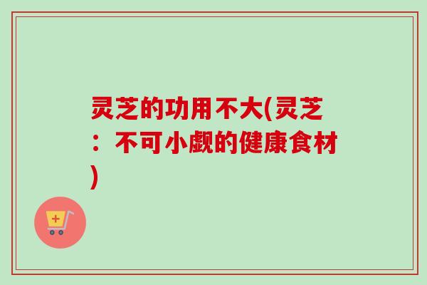 灵芝的功用不大(灵芝：不可小觑的健康食材)