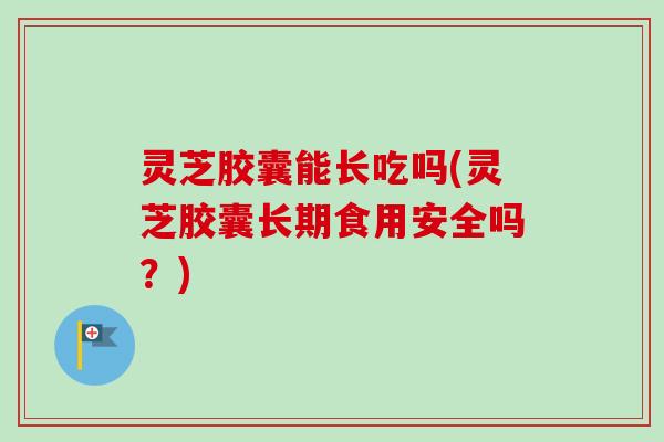 灵芝胶囊能长吃吗(灵芝胶囊长期食用安全吗？)