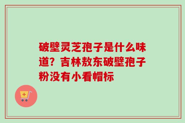 破壁灵芝孢子是什么味道？吉林敖东破壁孢子粉没有小看帽标