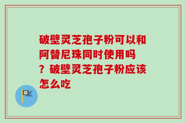 破壁灵芝孢子粉可以和阿替尼珠同时使用吗 ？破壁灵芝孢子粉应该怎么吃